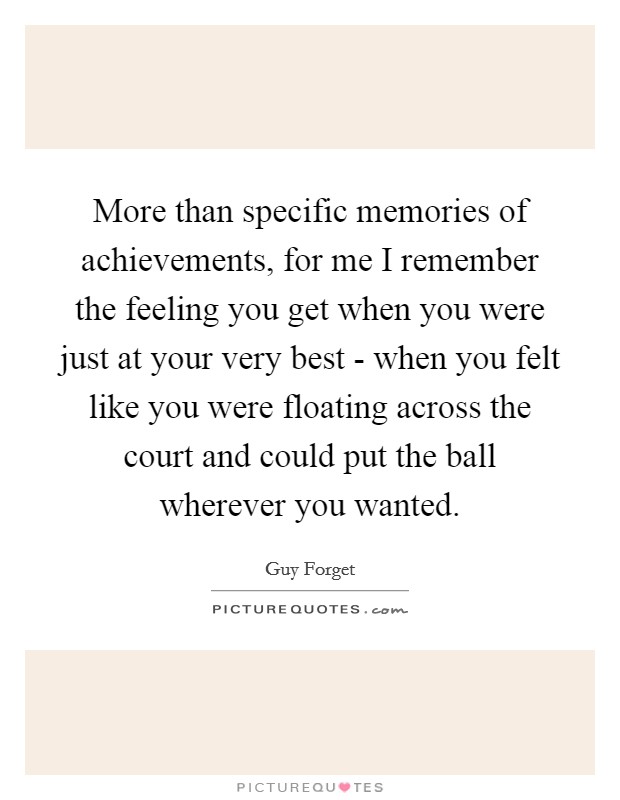 More than specific memories of achievements, for me I remember the feeling you get when you were just at your very best - when you felt like you were floating across the court and could put the ball wherever you wanted Picture Quote #1
