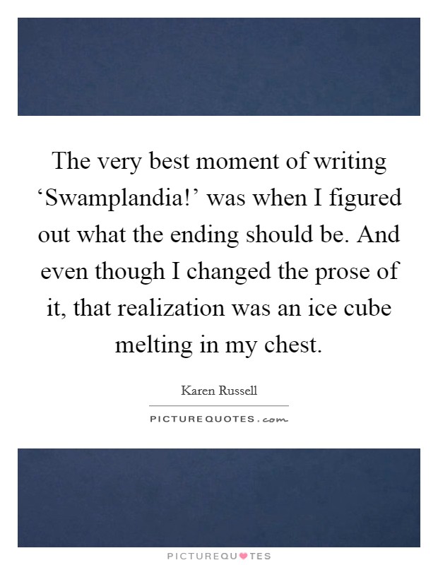 The very best moment of writing ‘Swamplandia!' was when I figured out what the ending should be. And even though I changed the prose of it, that realization was an ice cube melting in my chest. Picture Quote #1