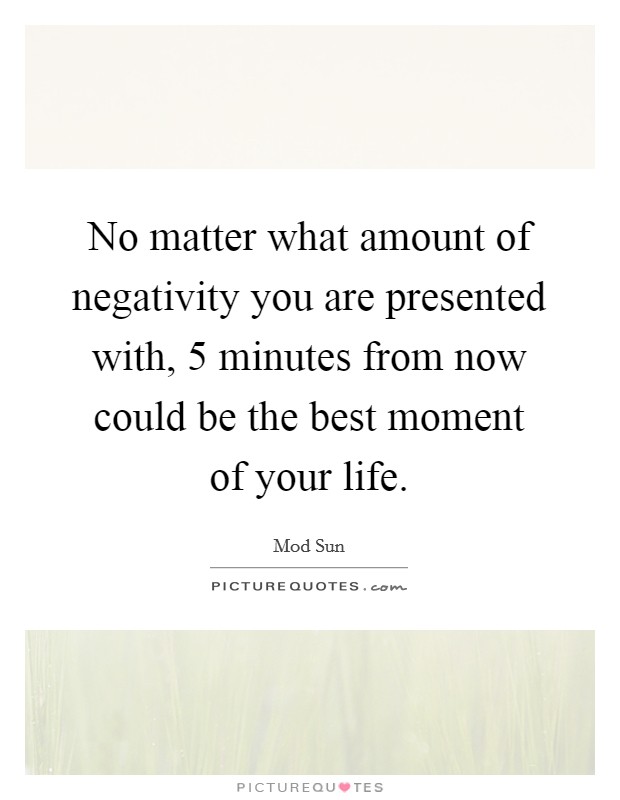 No matter what amount of negativity you are presented with, 5 minutes from now could be the best moment of your life. Picture Quote #1