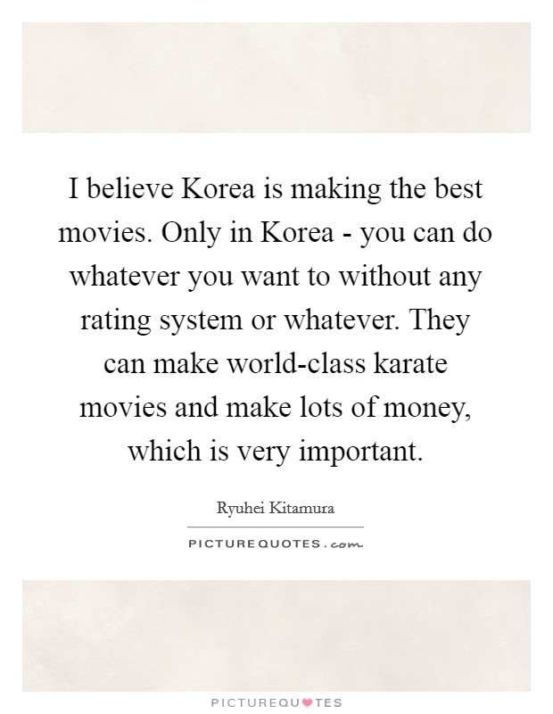 I believe Korea is making the best movies. Only in Korea - you can do whatever you want to without any rating system or whatever. They can make world-class karate movies and make lots of money, which is very important Picture Quote #1