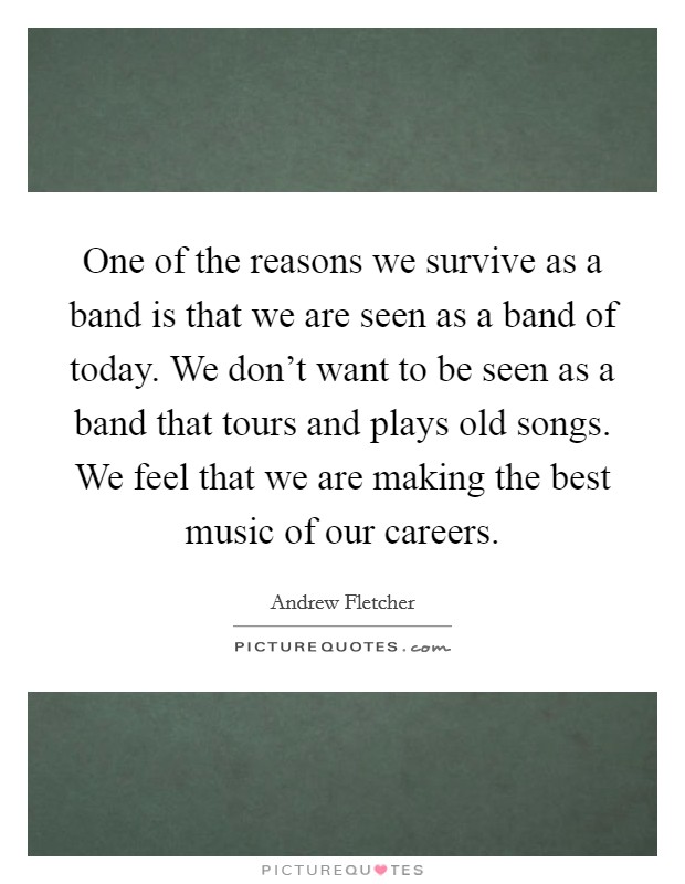 One of the reasons we survive as a band is that we are seen as a band of today. We don’t want to be seen as a band that tours and plays old songs. We feel that we are making the best music of our careers Picture Quote #1