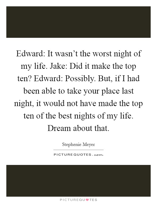 Edward: It wasn’t the worst night of my life. Jake: Did it make the top ten? Edward: Possibly. But, if I had been able to take your place last night, it would not have made the top ten of the best nights of my life. Dream about that Picture Quote #1