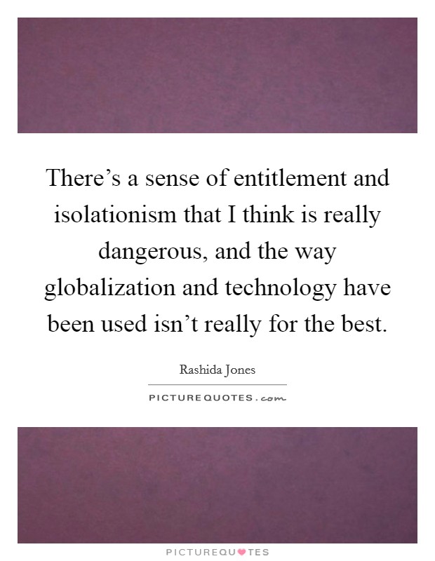 There’s a sense of entitlement and isolationism that I think is really dangerous, and the way globalization and technology have been used isn’t really for the best Picture Quote #1