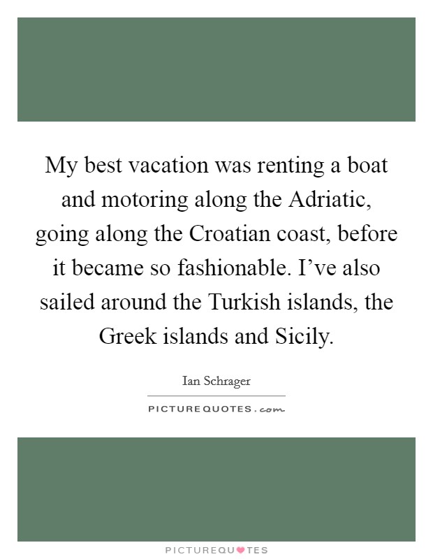 My best vacation was renting a boat and motoring along the Adriatic, going along the Croatian coast, before it became so fashionable. I’ve also sailed around the Turkish islands, the Greek islands and Sicily Picture Quote #1