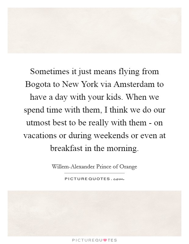 Sometimes it just means flying from Bogota to New York via Amsterdam to have a day with your kids. When we spend time with them, I think we do our utmost best to be really with them - on vacations or during weekends or even at breakfast in the morning Picture Quote #1