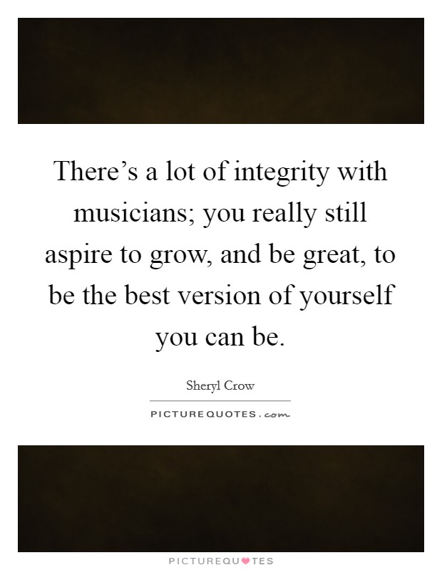 There’s a lot of integrity with musicians; you really still aspire to grow, and be great, to be the best version of yourself you can be Picture Quote #1