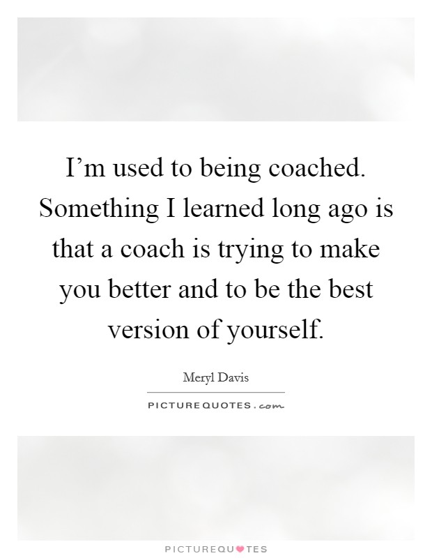 I’m used to being coached. Something I learned long ago is that a coach is trying to make you better and to be the best version of yourself Picture Quote #1