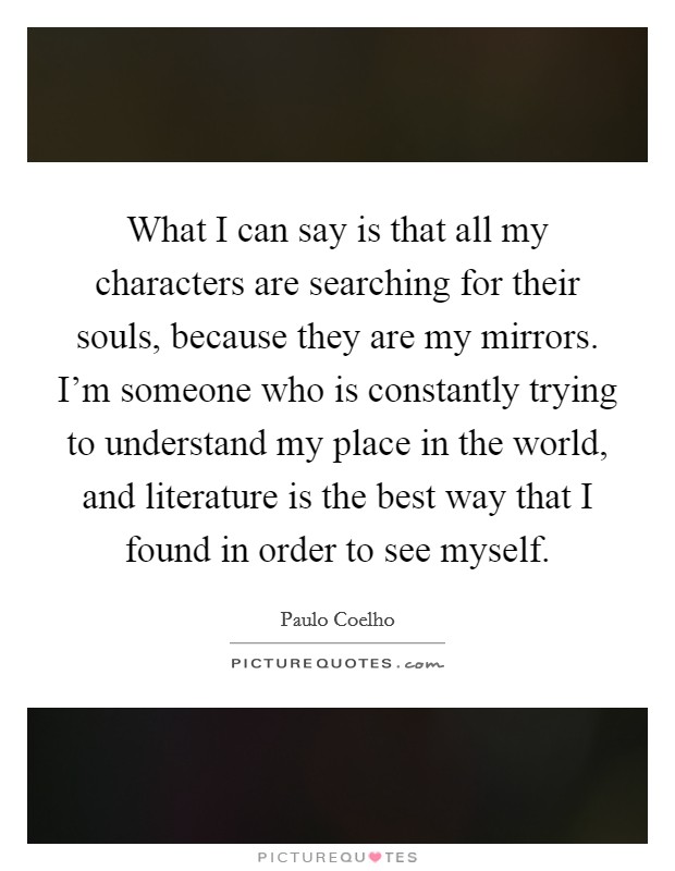 What I can say is that all my characters are searching for their souls, because they are my mirrors. I’m someone who is constantly trying to understand my place in the world, and literature is the best way that I found in order to see myself Picture Quote #1