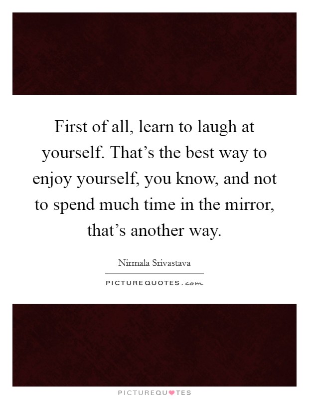 First of all, learn to laugh at yourself. That’s the best way to enjoy yourself, you know, and not to spend much time in the mirror, that’s another way Picture Quote #1