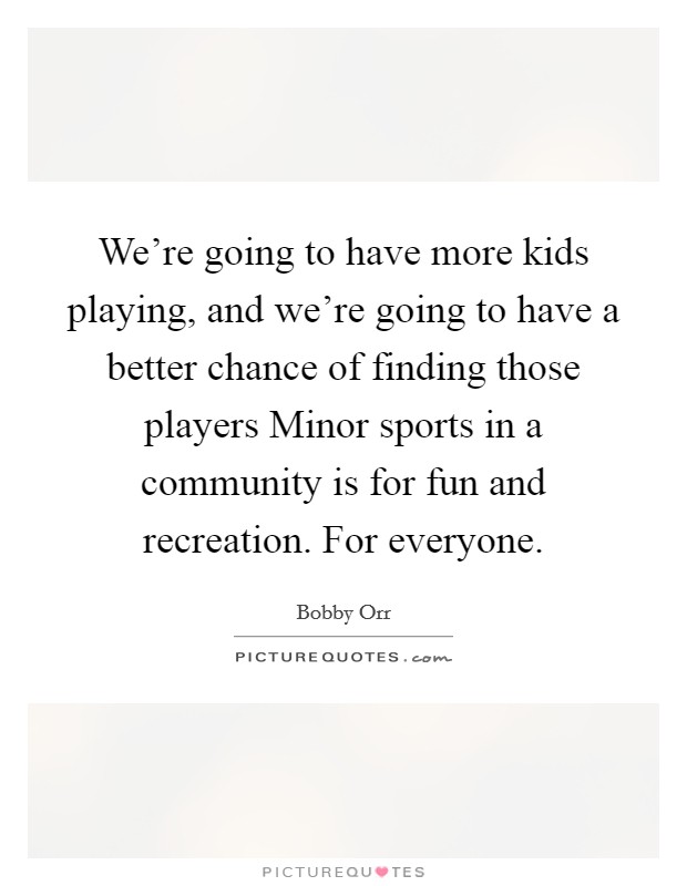 We’re going to have more kids playing, and we’re going to have a better chance of finding those players Minor sports in a community is for fun and recreation. For everyone Picture Quote #1