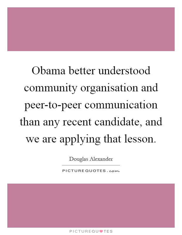 Obama better understood community organisation and peer-to-peer communication than any recent candidate, and we are applying that lesson Picture Quote #1