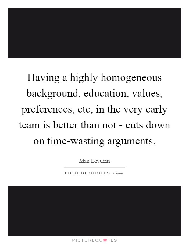 Having a highly homogeneous background, education, values, preferences, etc, in the very early team is better than not - cuts down on time-wasting arguments Picture Quote #1