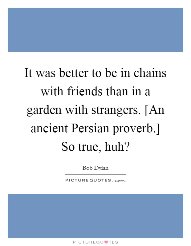 It was better to be in chains with friends than in a garden with strangers. [An ancient Persian proverb.] So true, huh? Picture Quote #1