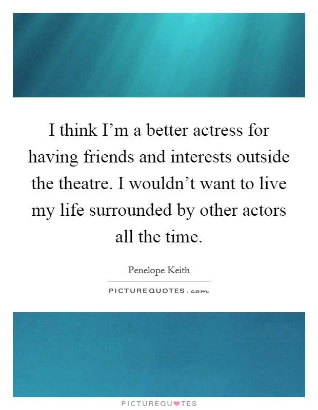 I think I’m a better actress for having friends and interests outside the theatre. I wouldn’t want to live my life surrounded by other actors all the time Picture Quote #1