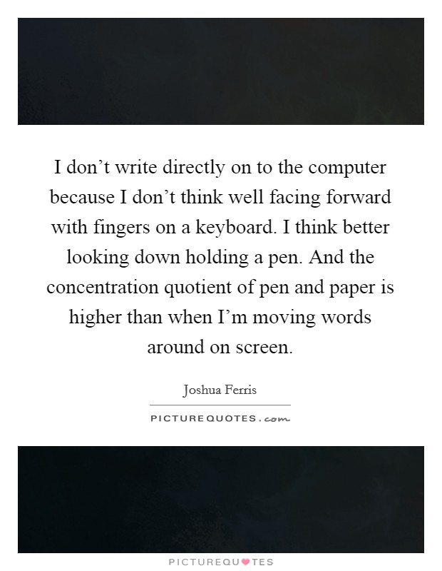I don’t write directly on to the computer because I don’t think well facing forward with fingers on a keyboard. I think better looking down holding a pen. And the concentration quotient of pen and paper is higher than when I’m moving words around on screen Picture Quote #1