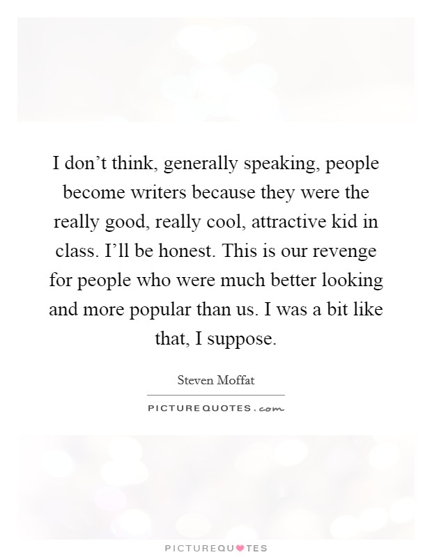 I don’t think, generally speaking, people become writers because they were the really good, really cool, attractive kid in class. I’ll be honest. This is our revenge for people who were much better looking and more popular than us. I was a bit like that, I suppose Picture Quote #1