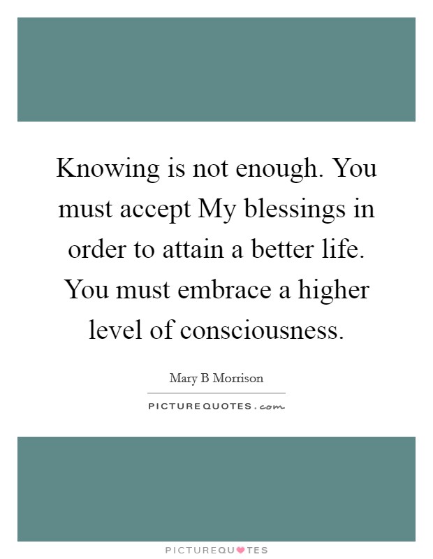 Knowing is not enough. You must accept My blessings in order to attain a better life. You must embrace a higher level of consciousness. Picture Quote #1