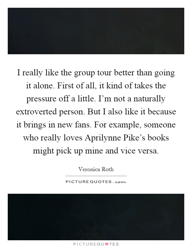 I really like the group tour better than going it alone. First of all, it kind of takes the pressure off a little. I’m not a naturally extroverted person. But I also like it because it brings in new fans. For example, someone who really loves Aprilynne Pike’s books might pick up mine and vice versa Picture Quote #1