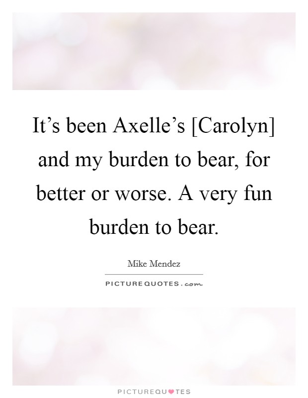 It’s been Axelle’s [Carolyn] and my burden to bear, for better or worse. A very fun burden to bear Picture Quote #1