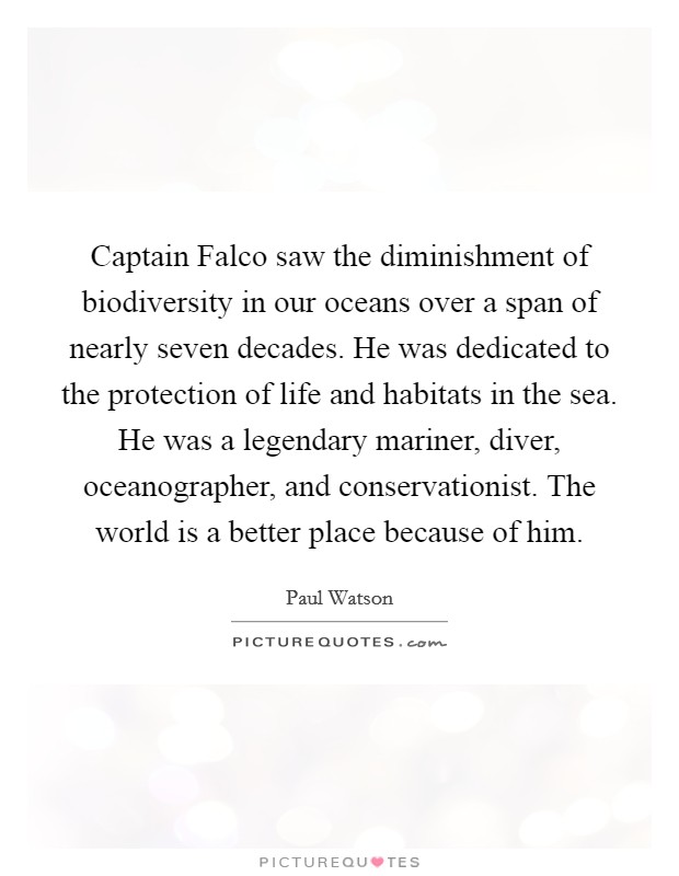 Captain Falco saw the diminishment of biodiversity in our oceans over a span of nearly seven decades. He was dedicated to the protection of life and habitats in the sea. He was a legendary mariner, diver, oceanographer, and conservationist. The world is a better place because of him. Picture Quote #1
