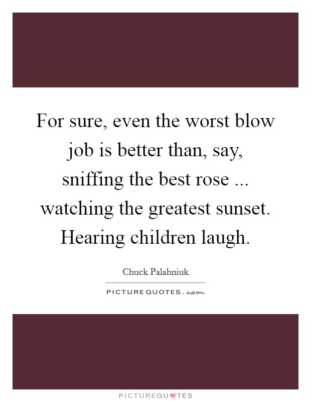 For sure, even the worst blow job is better than, say, sniffing the best rose ... watching the greatest sunset. Hearing children laugh Picture Quote #1