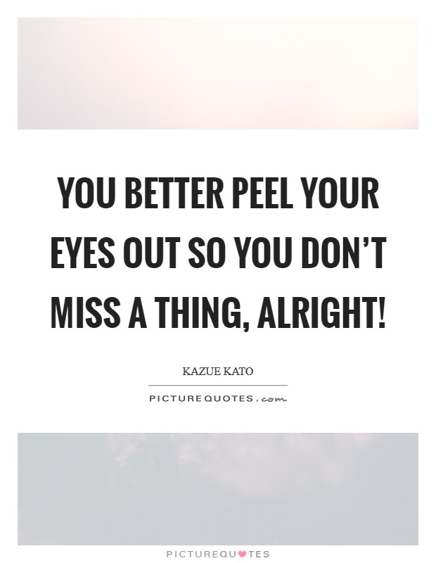 You better peel your eyes out so you don’t miss a thing, alright! Picture Quote #1