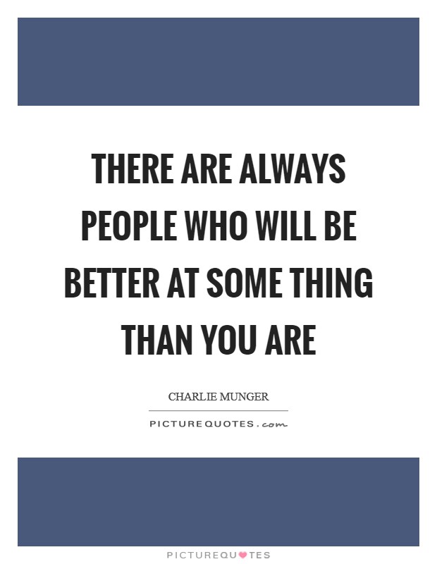 There are always people who will be better at some thing than you are Picture Quote #1