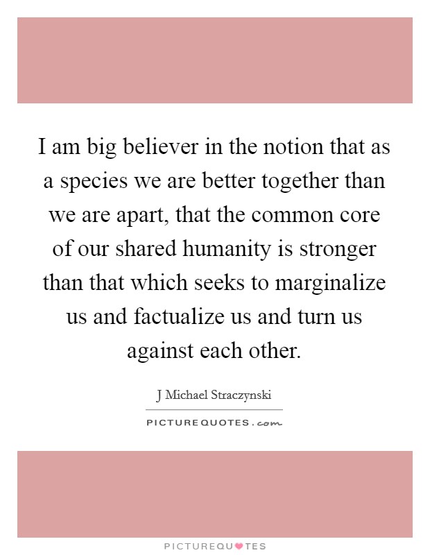 I am big believer in the notion that as a species we are better together than we are apart, that the common core of our shared humanity is stronger than that which seeks to marginalize us and factualize us and turn us against each other Picture Quote #1