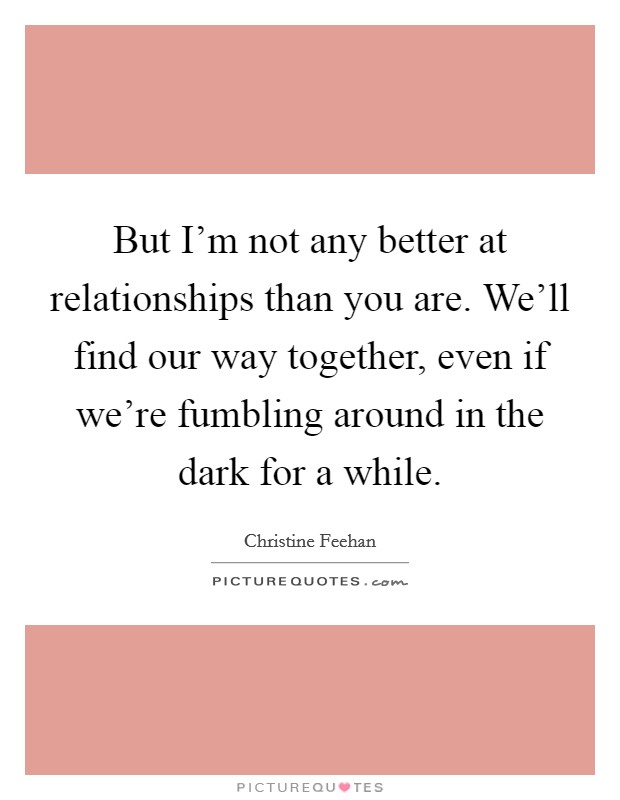 But I’m not any better at relationships than you are. We’ll find our way together, even if we’re fumbling around in the dark for a while Picture Quote #1