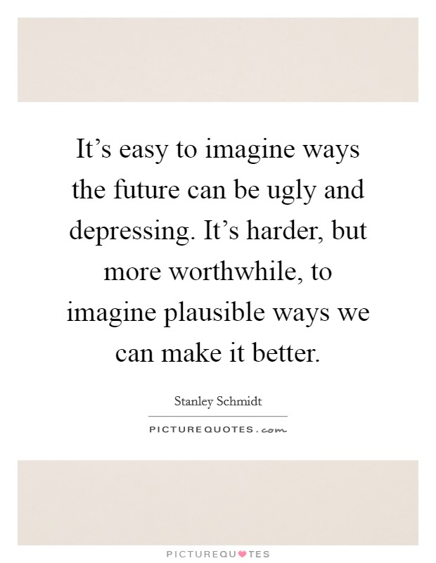 It's easy to imagine ways the future can be ugly and depressing. It's harder, but more worthwhile, to imagine plausible ways we can make it better. Picture Quote #1