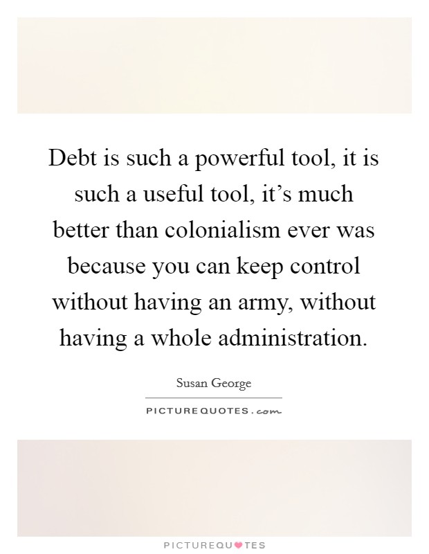 Debt is such a powerful tool, it is such a useful tool, it’s much better than colonialism ever was because you can keep control without having an army, without having a whole administration Picture Quote #1