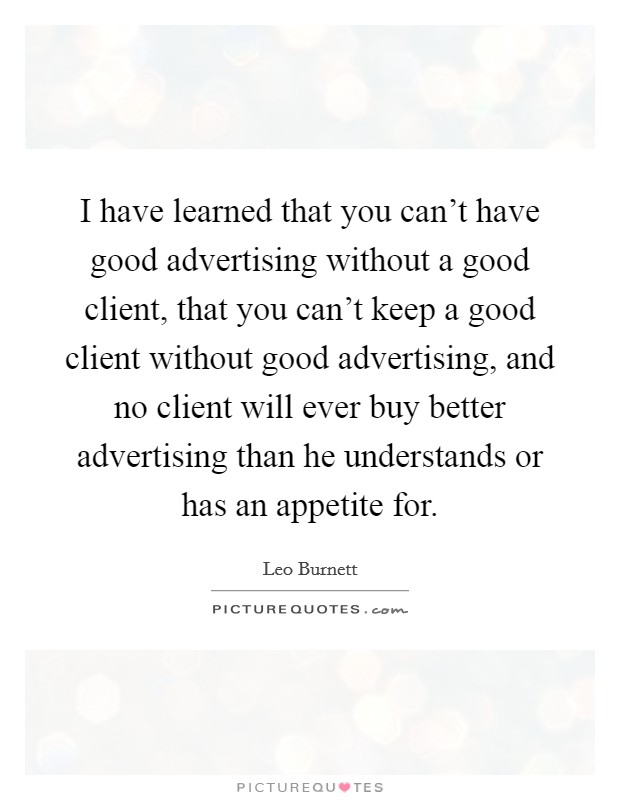 I have learned that you can't have good advertising without a good client, that you can't keep a good client without good advertising, and no client will ever buy better advertising than he understands or has an appetite for. Picture Quote #1