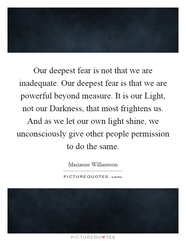 Our deepest fear is not that we are inadequate. Our deepest fear is that we are powerful beyond measure. It is our Light, not our Darkness, that most frightens us. And as we let our own light shine, we unconsciously give other people permission to do the same Picture Quote #1