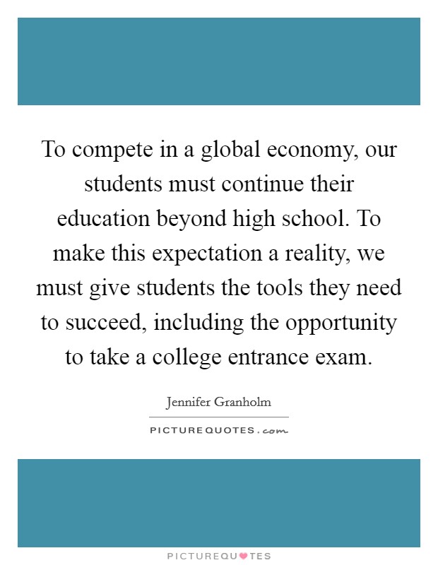 To compete in a global economy, our students must continue their education beyond high school. To make this expectation a reality, we must give students the tools they need to succeed, including the opportunity to take a college entrance exam. Picture Quote #1