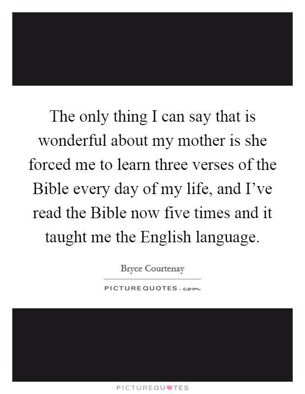 The only thing I can say that is wonderful about my mother is she forced me to learn three verses of the Bible every day of my life, and I’ve read the Bible now five times and it taught me the English language Picture Quote #1
