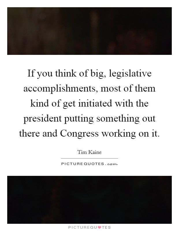 If you think of big, legislative accomplishments, most of them kind of get initiated with the president putting something out there and Congress working on it. Picture Quote #1
