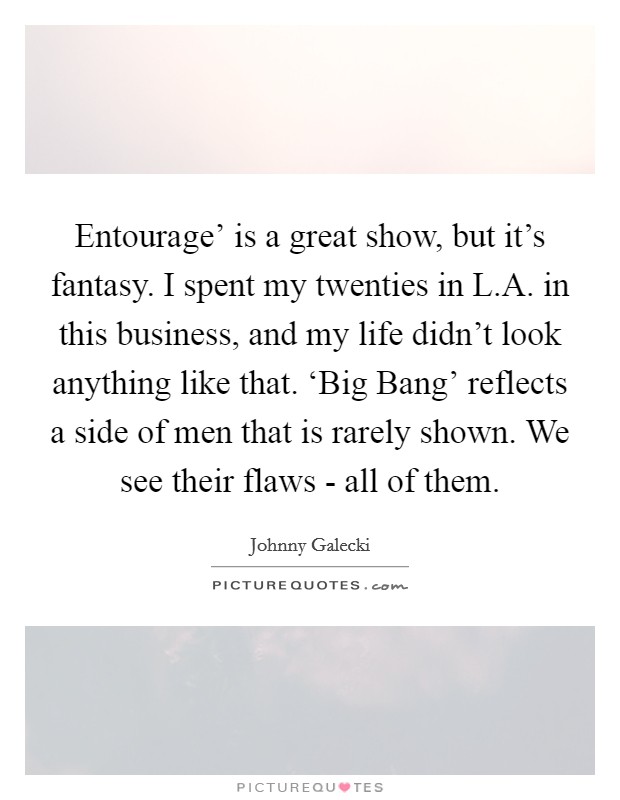 Entourage’ is a great show, but it’s fantasy. I spent my twenties in L.A. in this business, and my life didn’t look anything like that. ‘Big Bang’ reflects a side of men that is rarely shown. We see their flaws - all of them Picture Quote #1