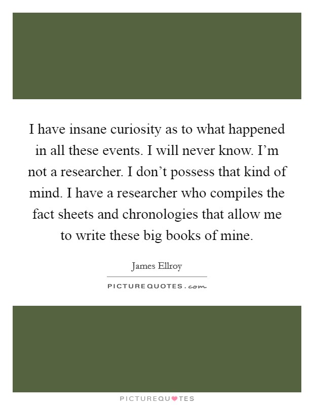 I have insane curiosity as to what happened in all these events. I will never know. I’m not a researcher. I don’t possess that kind of mind. I have a researcher who compiles the fact sheets and chronologies that allow me to write these big books of mine Picture Quote #1