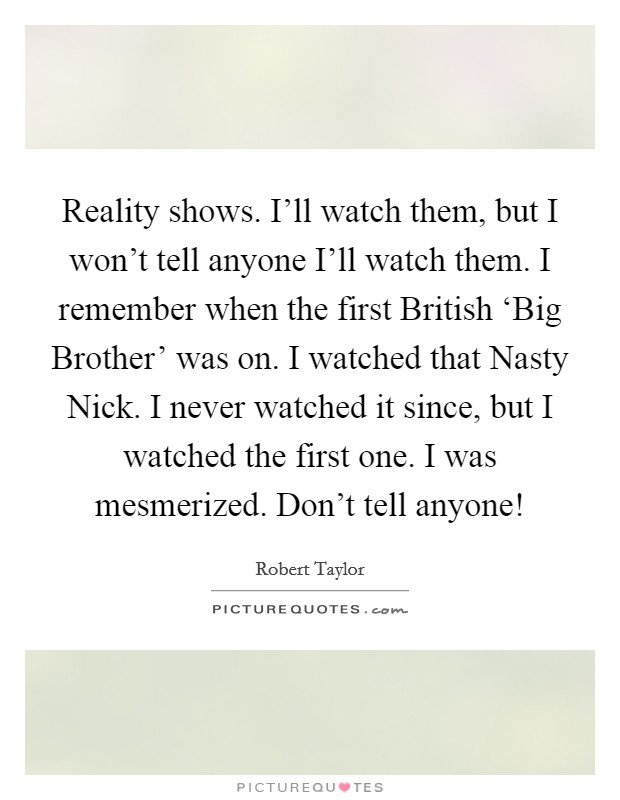Reality shows. I'll watch them, but I won't tell anyone I'll watch them. I remember when the first British ‘Big Brother' was on. I watched that Nasty Nick. I never watched it since, but I watched the first one. I was mesmerized. Don't tell anyone! Picture Quote #1