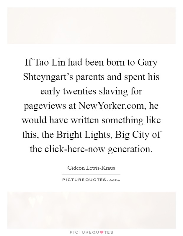 If Tao Lin had been born to Gary Shteyngart’s parents and spent his early twenties slaving for pageviews at NewYorker.com, he would have written something like this, the Bright Lights, Big City of the click-here-now generation Picture Quote #1