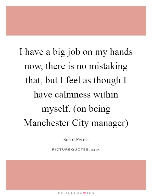 I have a big job on my hands now, there is no mistaking that, but I feel as though I have calmness within myself. (on being Manchester City manager) Picture Quote #1