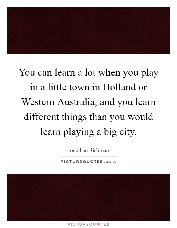 You can learn a lot when you play in a little town in Holland or Western Australia, and you learn different things than you would learn playing a big city Picture Quote #1