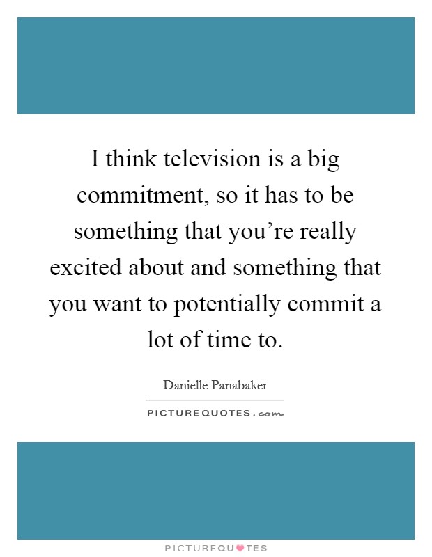 I think television is a big commitment, so it has to be something that you're really excited about and something that you want to potentially commit a lot of time to. Picture Quote #1