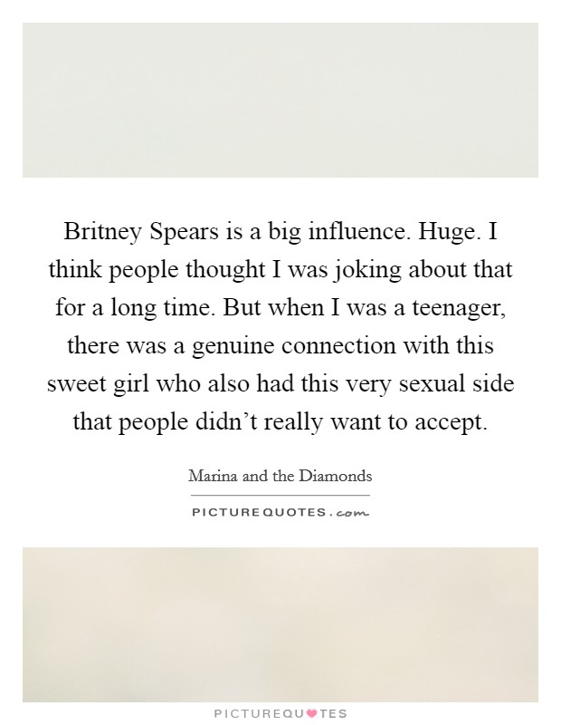 Britney Spears is a big influence. Huge. I think people thought I was joking about that for a long time. But when I was a teenager, there was a genuine connection with this sweet girl who also had this very sexual side that people didn’t really want to accept Picture Quote #1