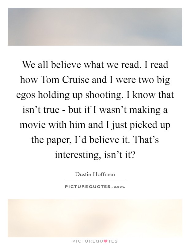 We all believe what we read. I read how Tom Cruise and I were two big egos holding up shooting. I know that isn’t true - but if I wasn’t making a movie with him and I just picked up the paper, I’d believe it. That’s interesting, isn’t it? Picture Quote #1