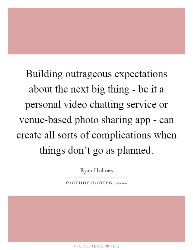 Building outrageous expectations about the next big thing - be it a personal video chatting service or venue-based photo sharing app - can create all sorts of complications when things don’t go as planned Picture Quote #1