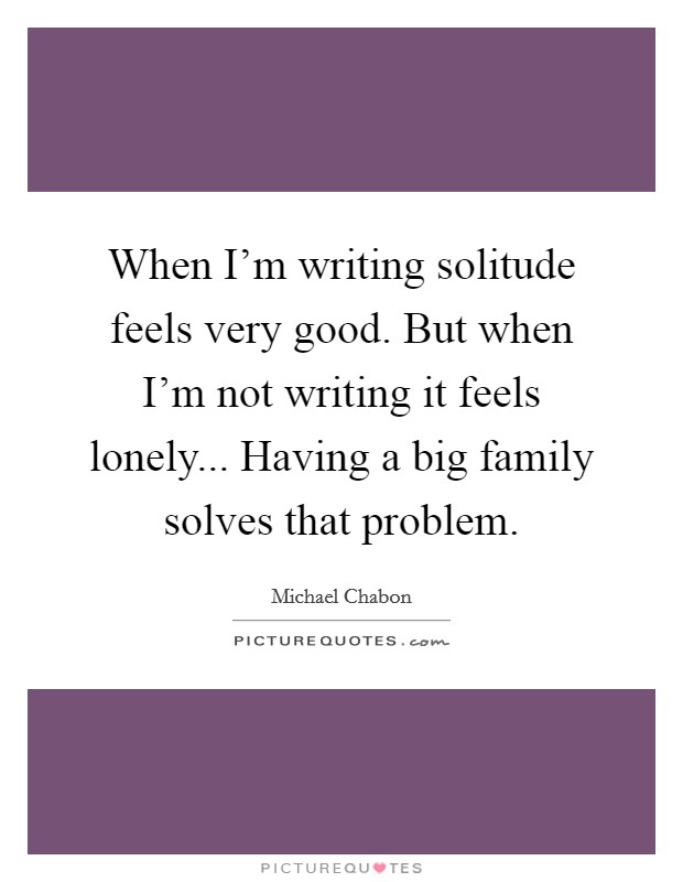 When I’m writing solitude feels very good. But when I’m not writing it feels lonely... Having a big family solves that problem Picture Quote #1