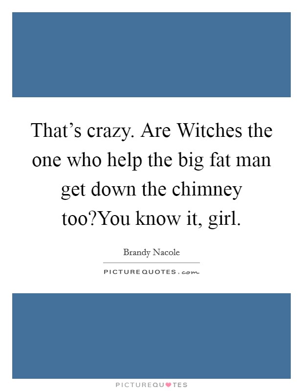 That’s crazy. Are Witches the one who help the big fat man get down the chimney too?You know it, girl Picture Quote #1