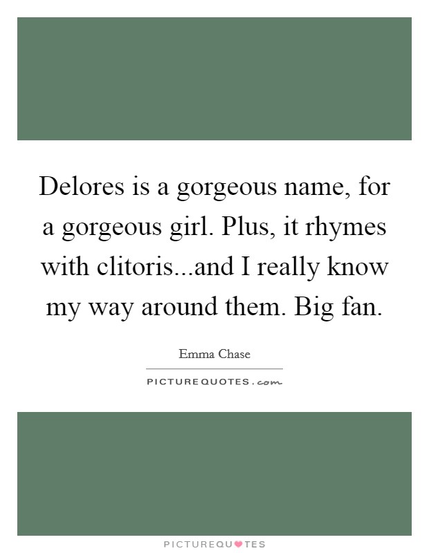 Delores is a gorgeous name, for a gorgeous girl. Plus, it rhymes with clitoris...and I really know my way around them. Big fan Picture Quote #1