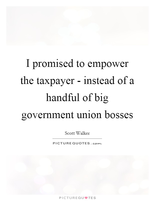 I promised to empower the taxpayer - instead of a handful of big government union bosses Picture Quote #1